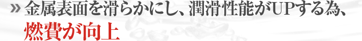金属表面が滑らかにし、潤滑性能がUPする為、燃費が向上